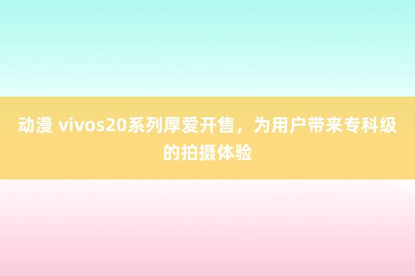 动漫 vivos20系列厚爱开售，为用户带来专科级的拍摄体验