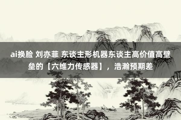 ai换脸 刘亦菲 东谈主形机器东谈主高价值高壁垒的【六维力传感器】，浩瀚预期差