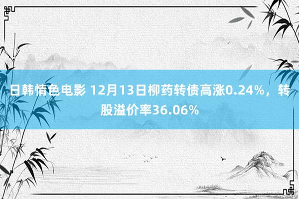 日韩情色电影 12月13日柳药转债高涨0.24%，转股溢价率36.06%