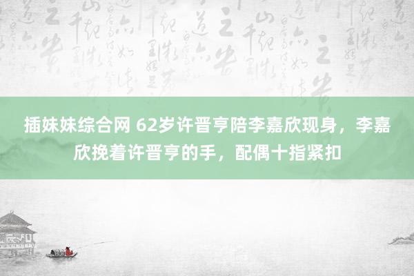 插妹妹综合网 62岁许晋亨陪李嘉欣现身，李嘉欣挽着许晋亨的手，配偶十指紧扣