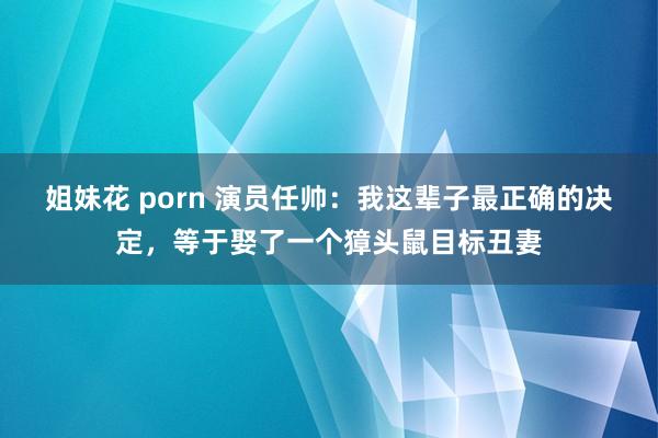 姐妹花 porn 演员任帅：我这辈子最正确的决定，等于娶了一个獐头鼠目标丑妻