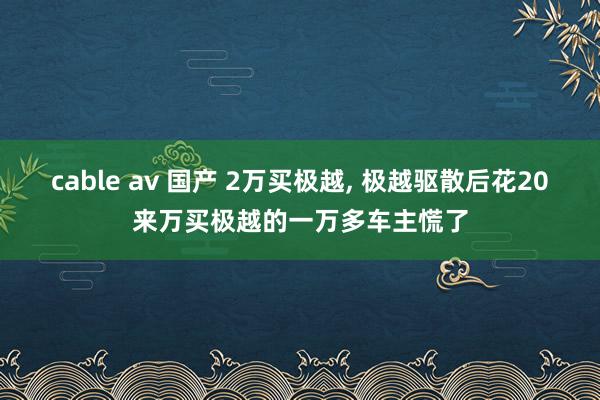 cable av 国产 2万买极越， 极越驱散后花20来万买极越的一万多车主慌了