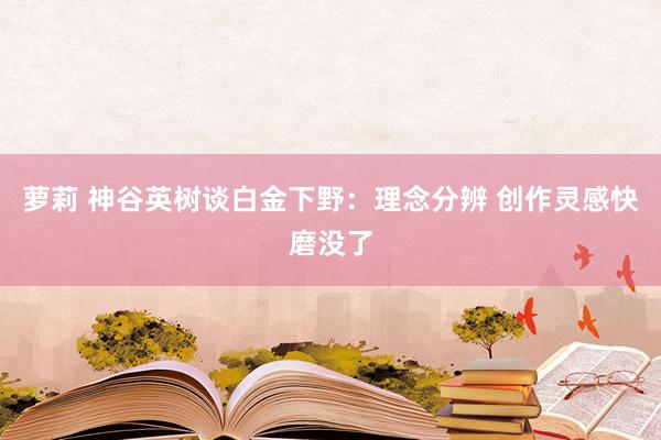 萝莉 神谷英树谈白金下野：理念分辨 创作灵感快磨没了