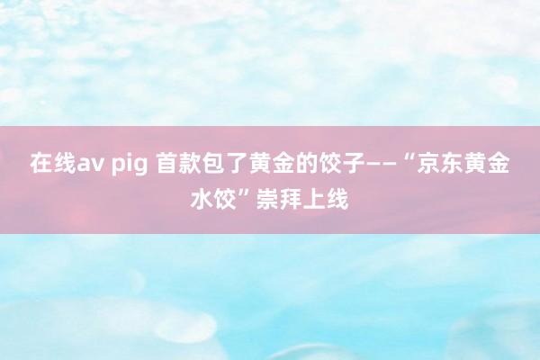 在线av pig 首款包了黄金的饺子——“京东黄金水饺”崇拜上线