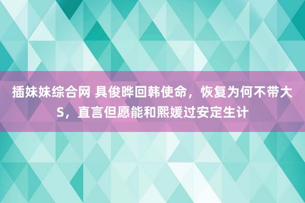 插妹妹综合网 具俊晔回韩使命，恢复为何不带大S，直言但愿能和熙媛过安定生计