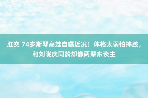 肛交 74岁斯琴高娃自曝近况！体格太弱怕摔跤，和刘晓庆同龄却像两辈东谈主