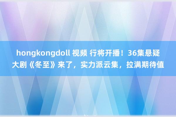 hongkongdoll 视频 行将开播！36集悬疑大剧《冬至》来了，实力派云集，拉满期待值