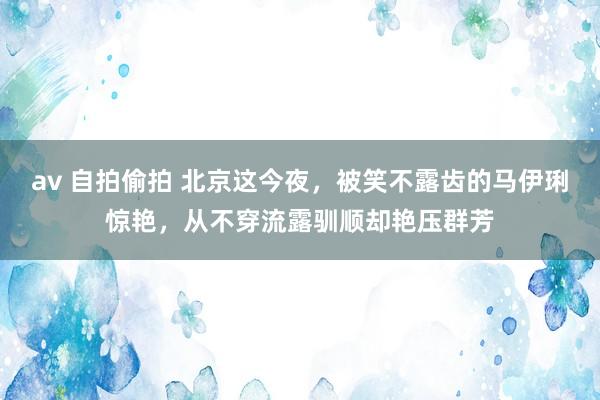 av 自拍偷拍 北京这今夜，被笑不露齿的马伊琍惊艳，从不穿流露驯顺却艳压群芳