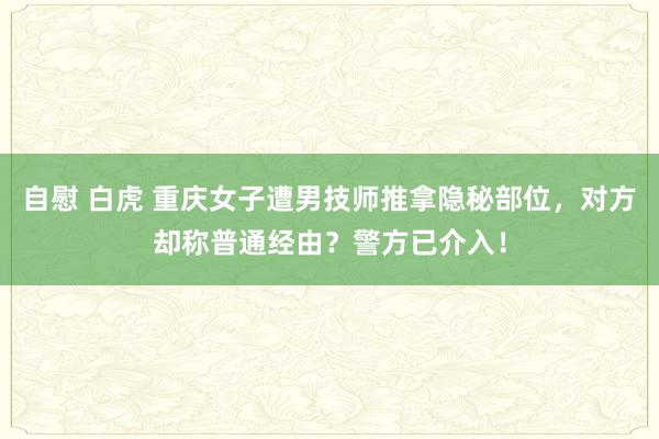 自慰 白虎 重庆女子遭男技师推拿隐秘部位，对方却称普通经由？警方已介入！