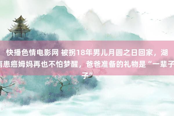 快播色情电影网 被拐18年男儿月圆之日回家，湖南患癌姆妈再也不怕梦醒，爸爸准备的礼物是“一辈子”