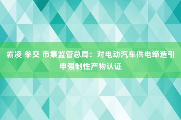 霸凌 拳交 市集监管总局：对电动汽车供电缔造引申强制性产物认证