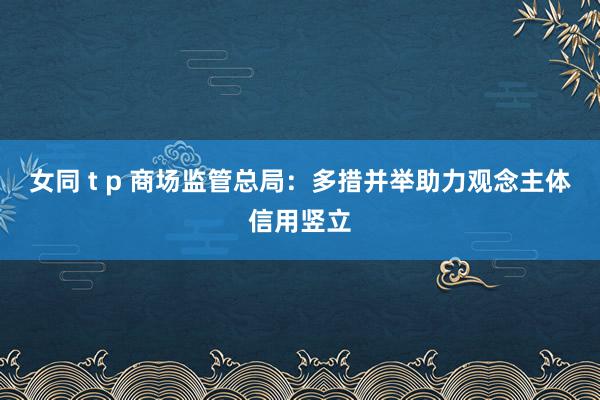 女同 t p 商场监管总局：多措并举助力观念主体信用竖立