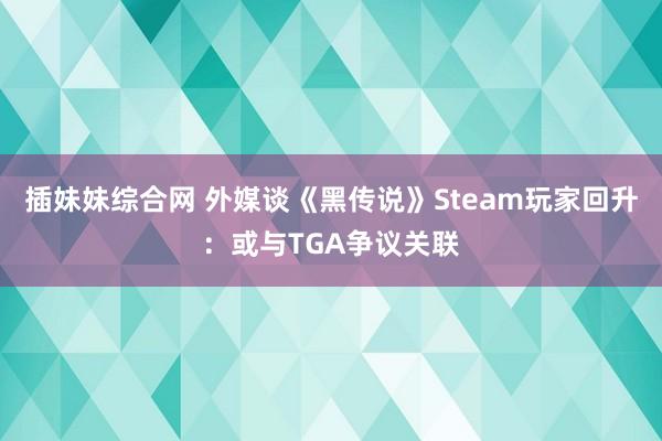 插妹妹综合网 外媒谈《黑传说》Steam玩家回升：或与TGA争议关联