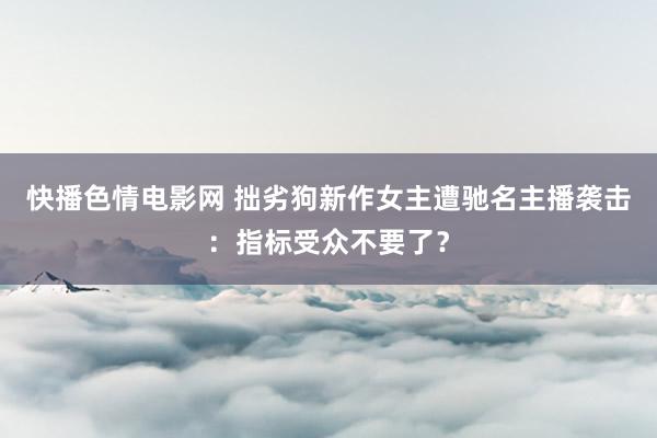 快播色情电影网 拙劣狗新作女主遭驰名主播袭击：指标受众不要了？