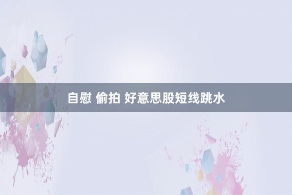 自慰 偷拍 好意思股短线跳水