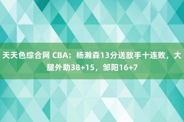 天天色综合网 CBA：杨瀚森13分送敌手十连败，大腿外助38+15，邹阳16+7