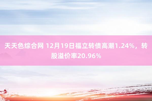 天天色综合网 12月19日福立转债高潮1.24%，转股溢价率20.96%