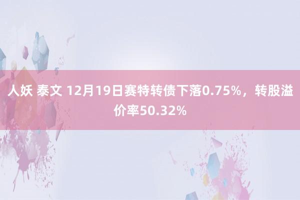 人妖 泰文 12月19日赛特转债下落0.75%，转股溢价率50.32%