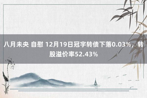 八月未央 自慰 12月19日冠宇转债下落0.03%，转股溢价率52.43%