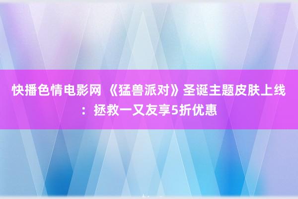 快播色情电影网 《猛兽派对》圣诞主题皮肤上线：拯救一又友享5折优惠