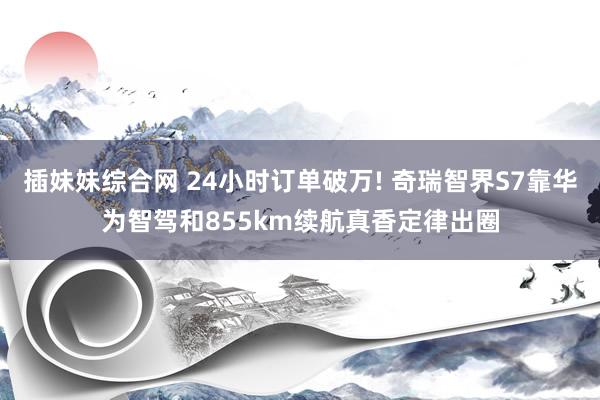 插妹妹综合网 24小时订单破万! 奇瑞智界S7靠华为智驾和855km续航真香定律出圈