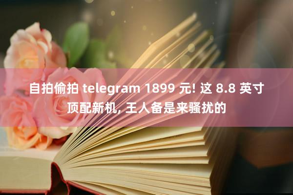 自拍偷拍 telegram 1899 元! 这 8.8 英寸顶配新机， 王人备是来骚扰的