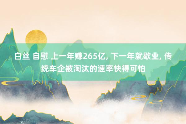 白丝 自慰 上一年赚265亿， 下一年就歇业， 传统车企被淘汰的速率快得可怕