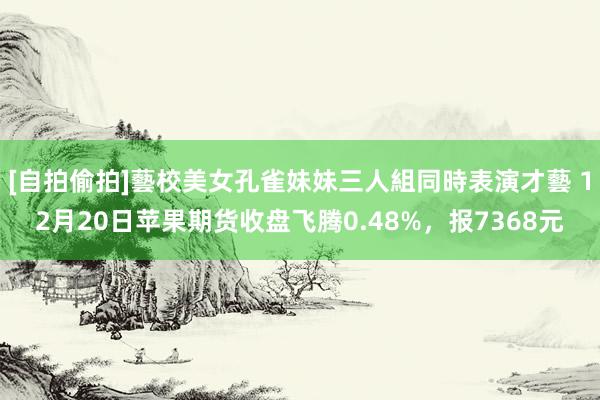 [自拍偷拍]藝校美女孔雀妹妹三人組同時表演才藝 12月20日苹果期货收盘飞腾0.48%，报7368元