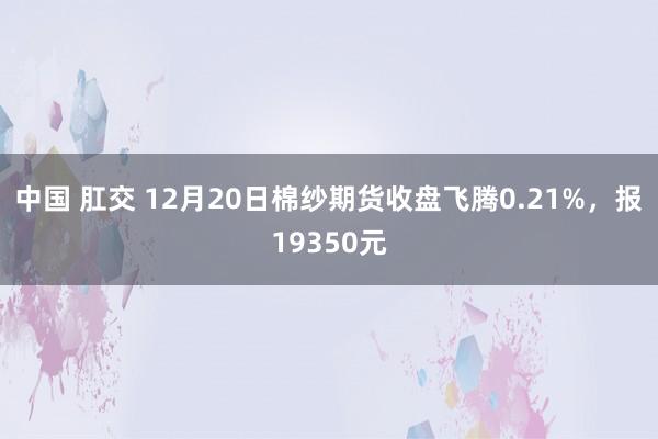 中国 肛交 12月20日棉纱期货收盘飞腾0.21%，报19350元