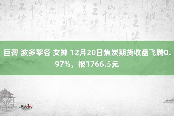 巨臀 波多黎各 女神 12月20日焦炭期货收盘飞腾0.97%，报1766.5元