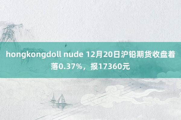 hongkongdoll nude 12月20日沪铅期货收盘着落0.37%，报17360元