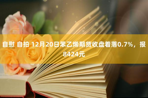 自慰 自拍 12月20日苯乙烯期货收盘着落0.7%，报8424元