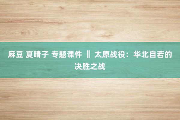 麻豆 夏晴子 专题课件 ‖ 太原战役：华北自若的决胜之战