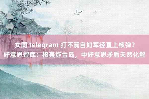 女同 telegram 打不赢自如军径直上核弹？好意思智库：核轰炸台岛，中好意思矛盾天然化解