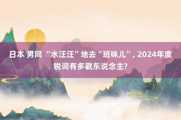 日本 男同 “水汪汪”地去“班味儿”， 2024年度锐词有多戳东说念主?