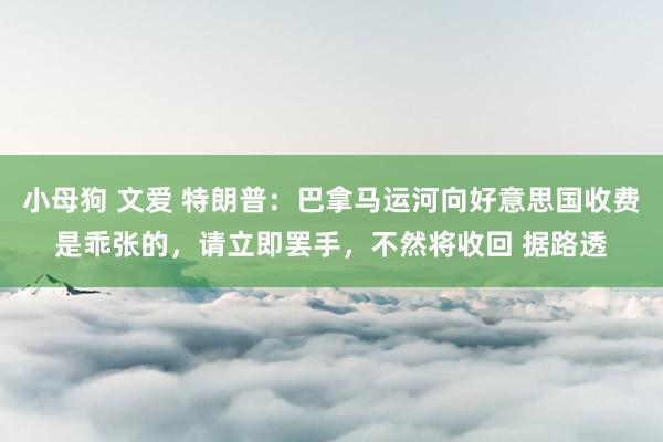 小母狗 文爱 特朗普：巴拿马运河向好意思国收费是乖张的，请立即罢手，不然将收回 据路透