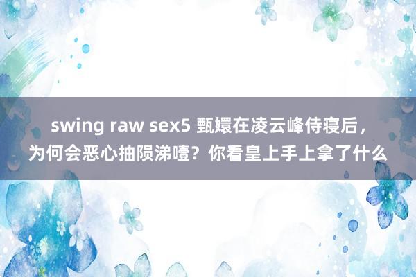 swing raw sex5 甄嬛在凌云峰侍寝后，为何会恶心抽陨涕噎？你看皇上手上拿了什么