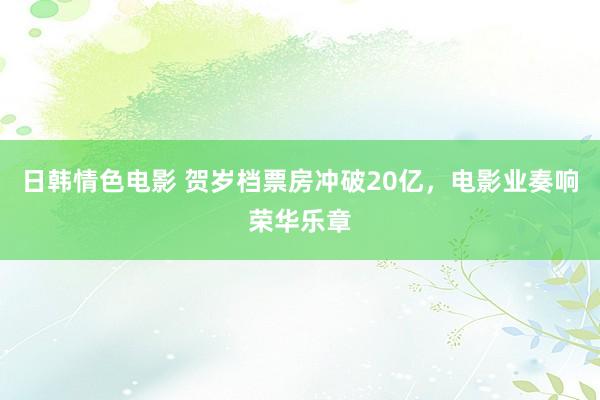 日韩情色电影 贺岁档票房冲破20亿，电影业奏响荣华乐章