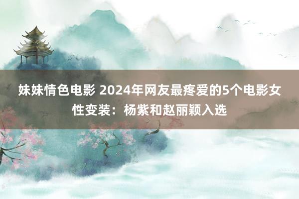 妹妹情色电影 2024年网友最疼爱的5个电影女性变装：杨紫和赵丽颖入选