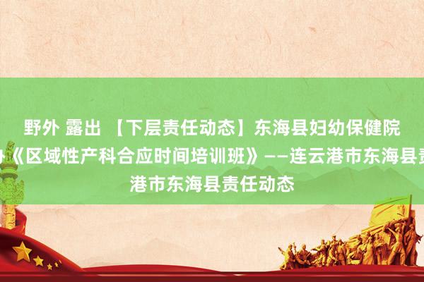 野外 露出 【下层责任动态】东海县妇幼保健院得胜举办《区域性产科合应时间培训班》——连云港市东海县责任动态