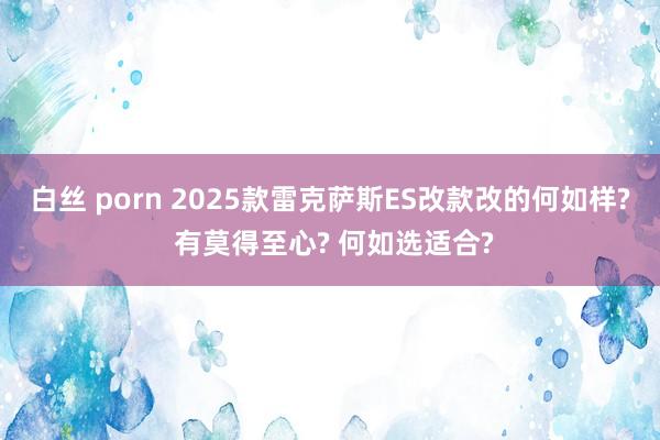 白丝 porn 2025款雷克萨斯ES改款改的何如样? 有莫得至心? 何如选适合?