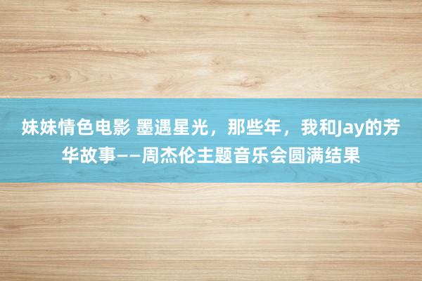 妹妹情色电影 墨遇星光，那些年，我和Jay的芳华故事——周杰伦主题音乐会圆满结果