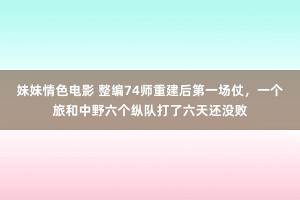 妹妹情色电影 整编74师重建后第一场仗，一个旅和中野六个纵队打了六天还没败