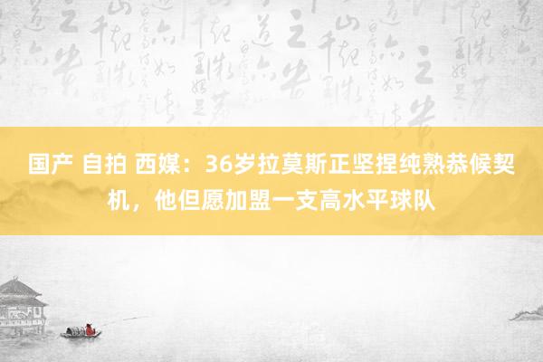 国产 自拍 西媒：36岁拉莫斯正坚捏纯熟恭候契机，他但愿加盟一支高水平球队