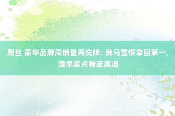 黑丝 豪华品牌周销量再洗牌: 良马雪恨拿回第一， 理思差点稀疏奥迪