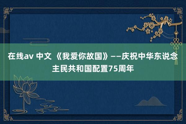 在线av 中文 《我爱你故国》——庆祝中华东说念主民共和国配置75周年