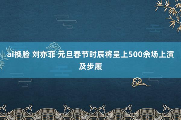 ai换脸 刘亦菲 元旦春节时辰将呈上500余场上演及步履