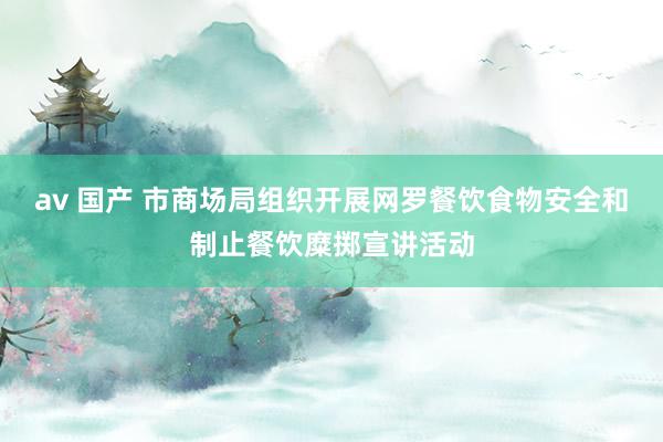 av 国产 市商场局组织开展网罗餐饮食物安全和制止餐饮糜掷宣讲活动