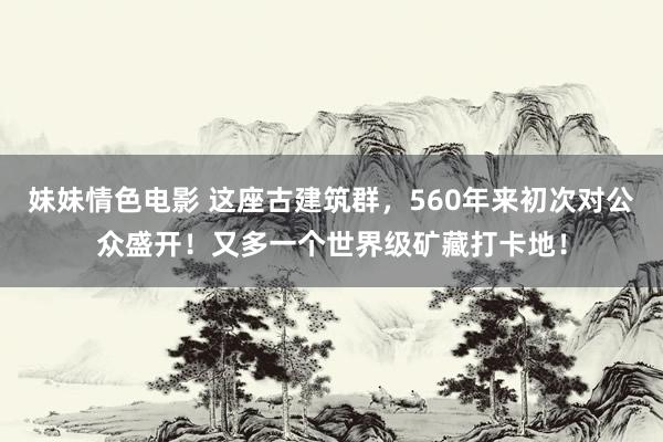 妹妹情色电影 这座古建筑群，560年来初次对公众盛开！又多一个世界级矿藏打卡地！