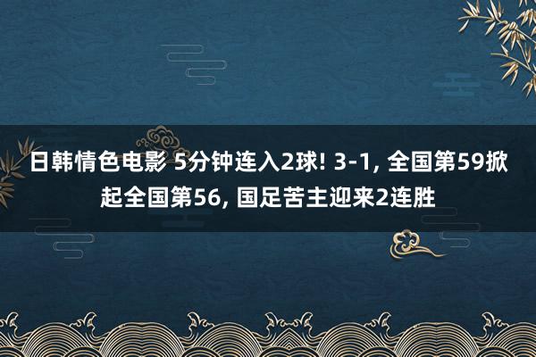 日韩情色电影 5分钟连入2球! 3-1， 全国第59掀起全国第56， 国足苦主迎来2连胜